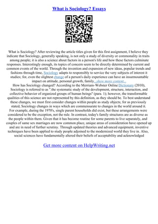 What is Sociology? Essays
What is Sociology? After reviewing the article titles given for this first assignment, I believe they
indicate that Sociology, generally speaking, is not only a study of diversity or commonality in traits
among people; it is also a science about factors in a person's life and how these factors culminate
responses. Interestingly enough, its topics of concern seem to be directly determined by current and
common events of the world. Through the invention and expansion of new ideas, popular trends and
fashions through time, Sociology adapts to responsibly to service the very subjects of interest it
studies; for, even the slightest change of a person's daily experience can have an insurmountable
impact on attitude, personal growth, family...show more content...
How has Sociology changed? According to the Merriam–Webster Online Dictionary (2010),
Sociology is referred to as ".the systematic study of the development, structure, interaction, and
collective behavior of organized groups of human beings" (para. 1); however, the transformable
qualities of this science are not represented by this definition, as they should be. To best understand
these changes, we must first consider changes within people as study objects; for as previously
stated, Sociology changes in ways which are commensurate to changes in the world around it.
For example, during the 1970's, single parent households did exist, but these arrangements were
considered to be the exception, not the rule. In contrast, today's family structures are as diverse as
the people within them. Given that it has become routine for some parents to live separately, and
couples of same sex marriages are now common place, unique areas of consideration have opened up
and are in need of further scrutiny. Through updated theories and advanced equipment, inventive
techniques have been applied to study people adjoined to the modernized world they live in. Also,
social sciences have fundamentally altered their beliefs of acceptability and acknowledged
Get more content on HelpWriting.net
 