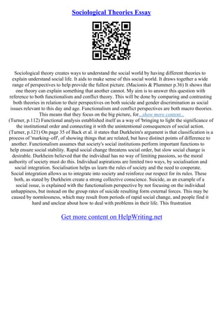 Sociological Theories Essay
Sociological theory creates ways to understand the social world by having different theories to
explain understand social life. It aids to make sense of this social world. It draws together a wide
range of perspectives to help provide the fullest picture. (Macionis & Plummer p.36) It shows that
one theory can explain something that another cannot. My aim is to answer this question with
reference to both functionalism and conflict theory. This will be done by comparing and contrasting
both theories in relation to their perspectives on both suicide and gender discrimination as social
issues relevant to this day and age. Functionalism and conflict perspectives are both macro theories.
This means that they focus on the big picture, for...show more content...
(Turner, p.112) Functional analysis established itself as a way of 'bringing to light the significance of
the institutional order and connecting it with the unintentional consequences of social action.
(Turner, p.121) On page 35 of Back et al. it states that Durkheim's argument is that classification is a
process of 'marking–off', of showing things that are related, but have distinct points of difference to
another. Functionalism assumes that society's social institutions perform important functions to
help ensure social stability. Rapid social change threatens social order, but slow social change is
desirable. Durkheim believed that the individual has no way of limiting passions, so the moral
authority of society must do this. Individual aspirations are limited two ways, by socialisation and
social integration. Socialisation helps us learn the rules of society and the need to cooperate.
Social integration allows us to integrate into society and reinforce our respect for its rules. These
both, as stated by Durkheim create a strong collective conscience. Suicide, as an example of a
social issue, is explained with the functionalism perspective by not focusing on the individual
unhappiness, but instead on the group rates of suicide resulting form external forces. This may be
caused by normlessness, which may result from periods of rapid social change, and people find it
hard and unclear about how to deal with problems in their life. This frustration
Get more content on HelpWriting.net
 