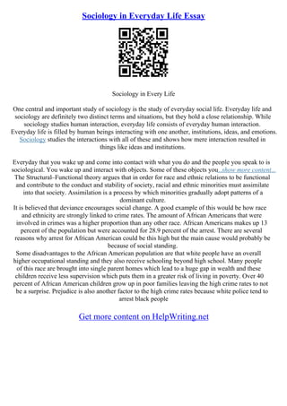Sociology in Everyday Life Essay
Sociology in Every Life
One central and important study of sociology is the study of everyday social life. Everyday life and
sociology are definitely two distinct terms and situations, but they hold a close relationship. While
sociology studies human interaction, everyday life consists of everyday human interaction.
Everyday life is filled by human beings interacting with one another, institutions, ideas, and emotions.
Sociology studies the interactions with all of these and shows how mere interaction resulted in
things like ideas and institutions.
Everyday that you wake up and come into contact with what you do and the people you speak to is
sociological. You wake up and interact with objects. Some of these objects you...show more content...
The Structural–Functional theory argues that in order for race and ethnic relations to be functional
and contribute to the conduct and stability of society, racial and ethnic minorities must assimilate
into that society. Assimilation is a process by which minorities gradually adopt patterns of a
dominant culture.
It is believed that deviance encourages social change. A good example of this would be how race
and ethnicity are strongly linked to crime rates. The amount of African Americans that were
involved in crimes was a higher proportion than any other race. African Americans makes up 13
percent of the population but were accounted for 28.9 percent of the arrest. There are several
reasons why arrest for African American could be this high but the main cause would probably be
because of social standing.
Some disadvantages to the African American population are that white people have an overall
higher occupational standing and they also receive schooling beyond high school. Many people
of this race are brought into single parent homes which lead to a huge gap in wealth and these
children receive less supervision which puts them in a greater risk of living in poverty. Over 40
percent of African American children grow up in poor families leaving the high crime rates to not
be a surprise. Prejudice is also another factor to the high crime rates because white police tend to
arrest black people
Get more content on HelpWriting.net
 