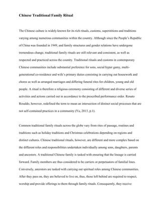 Chinese Traditional Family Ritual

The Chinese culture is widely known for its rich rituals, customs, superstitions and traditions
varying among numerous communities within the country. Although since the People’s Republic
of China was founded in 1949, and family structures and gender relations have undergone
tremendous change, traditional family rituals are still relevant and consistent, as well as
respected and practiced across the country. Traditional rituals and customs in contemporary
Chinese communities include substantial preference for sons, social hyper gamy, multigenerational co-residence and wife’s primary duties consisting in carrying out housework and
chores as well as arranged marriages and differing funeral rites for children, young and old
people. A ritual is therefore a religious ceremony consisting of different and diverse series of
activities and actions carried out in accordance to the prescribed performance order. Renato
Rosaldo, however, redefined the term to mean an intersection of distinct social processes that are
not self-contained practices in a community (Yu, 2013, p.1).

Common traditional family rituals across the globe vary from rites of passage, routines and
traditions such as holiday traditions and Christmas celebrations depending on regions and
distinct cultures. Chinese traditional rituals, however, are different and more complex based on
the different roles and responsibilities undertaken individually among sons, daughters, parents
and ancestors. A traditional Chinese family is tasked with ensuring that the lineage is carried
forward. Family members are thus considered to be carriers or perpetuators of familial lines.
Conversely, ancestors are tasked with carrying out spiritual roles among Chinese communities.
After they pass on, they are believed to live on, thus, those left behind are required to respect,
worship and provide offerings to them through family rituals. Consequently, they receive

 