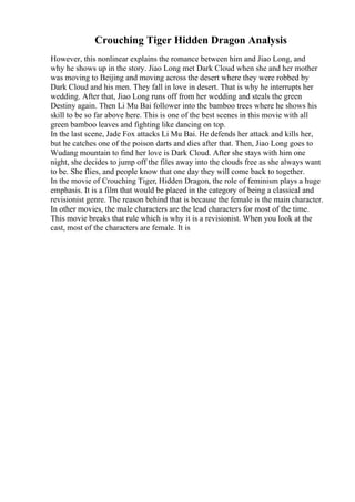 Crouching Tiger Hidden Dragon Analysis
However, this nonlinear explains the romance between him and Jiao Long, and
why he shows up in the story. Jiao Long met Dark Cloud when she and her mother
was moving to Beijing and moving across the desert where they were robbed by
Dark Cloud and his men. They fall in love in desert. That is why he interrupts her
wedding. After that, Jiao Long runs off from her wedding and steals the green
Destiny again. Then Li Mu Bai follower into the bamboo trees where he shows his
skill to be so far above here. This is one of the best scenes in this movie with all
green bamboo leaves and fighting like dancing on top.
In the last scene, Jade Fox attacks Li Mu Bai. He defends her attack and kills her,
but he catches one of the poison darts and dies after that. Then, Jiao Long goes to
Wudang mountain to find her love is Dark Cloud. After she stays with him one
night, she decides to jump off the files away into the clouds free as she always want
to be. She flies, and people know that one day they will come back to together.
In the movie of Crouching Tiger, Hidden Dragon, the role of feminism plays a huge
emphasis. It is a film that would be placed in the category of being a classical and
revisionist genre. The reason behind that is because the female is the main character.
In other movies, the male characters are the lead characters for most of the time.
This movie breaks that rule which is why it is a revisionist. When you look at the
cast, most of the characters are female. It is
 