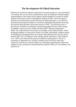 The Development Of Gifted Education
Historical roots School students involvement in research projects is a new demand of
21st century due to some factors: globalization trend, development of human capital,
implementation of the reform on the support and development of schools for gifted
students and the poor results of Kazakhstani students in PISA. Since this paper is
focused on research projects in the framework of gifted education, it is essential to
determine the concepts of children as researchers and gifted educationby answering
the question What and then, discuss the reasons of Why . The historical roots of
the concept of children as researchers started being popular because of the change
of children s status in society ( Hallet and Prout 2003; Alderson and Morrow,
2004). The United Nations Convention on the Rights of the Child (UNCRC, 1989)
designated children as social actors in their own rights. Specifically, children should
be enlightened and engaged about all solutions that influence their lives (as cited in
Kellett, 2005, p.4). According to some scholars (Kirby and Bryson, 2002; Johnson
et al., 1998), since that time the growth of children as participants as well as co
researchers is apparently seen. Initially, children were involved in some data
collections, thus most of research projects are still being manipulated by adults and
children are not considered as potential partners (Kellett, 2005, p.5). Nevertheless, the
definition of
 