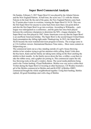 Super Bowl Commercial Analysis
On Sunday, February 5, 2017 Super Bowl LI was played by the Atlanta Falcons
and the New England Patriots. At half time, the score was 3 21 with the Atlanta
Falcons in the lead. By the end of the game, the New England Patriots came back
by 25 points plus 6 more in overtime, winning the Super Bowl LI 34 28. This was
the first Super Bowl for anyone to come back from more than a ten point deficit
and also the first Super Bowl to go into overtime. According to Wikipedia, ...each
league was redesignated as a conference , and the game has since been played
between the conference champions to determine the NFL s league champion. The
Super Bowl was first played in 1967. Some Americans even say that the Super Bowl
is an unofficial American holiday. The Super Bowl is the second largest United States
food consumption day falling right under Thanksgiving. In 2015, the Super Bowl
XLIX became the most watched television program in history. The average came in
at 114.4 million viewers. International Business Time states,... Show more content on
Helpwriting.net ...
The commercial starts out as a boy standing outside of a girl s house throwing
skittles in her window trying to get her attention while yelling, Katie! Little does
the boy know, Katie and her family are taking turns sitting on the floor catching the
skittles in their mouths. As the family moves down the line, a robber, a cop there to
take the robber away, and a gopher are joining in. This commercial copies the old,
boy throwing rocks at the girl s window, theme. The social media platforms being
used is the Twitter hashtag, #TasteTheRainbow. Skittles was very active within their
Twitter during the Super Bowl LI tweeting at other businesses. US Weekly tweeted a
gif of the Skittles commercial at Skittles and said KATIE! @Skittles #SB51
commercial brought the whole neighborhood together. Using their hashtag, Skittles
replied, All good friendships start with a bag of Skittles
 