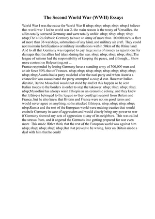 The Second World War (WWII) Essays
World War I was the cause for World War II nbsp; nbsp; nbsp; nbsp; nbsp;I believe
that world war 1 led to world war 2. the main reason is the treaty of Versailles. the
allies totally screwed Germany and were totally unfair. nbsp; nbsp; nbsp; nbsp;
nbsp;The allies forbade Germany to have an army of more than 100,000 men, a fleet
of more than 36 warships, submarines of any kind, and military air craft. They could
not maintain fortifications or military installations within 50km of the Rhine land.
And to all that Germany was required to pay large sums of money as reparations for
damages that the allies had taken during the war. nbsp; nbsp; nbsp; nbsp; nbsp;The
league of nations had the responsibility of keeping the peace, and although... Show
more content on Helpwriting.net ...
France responded by letting Germany have a standing army of 300,000 men and
an air force 50% that of Frances. nbsp; nbsp; nbsp; nbsp; nbsp; nbsp; nbsp; nbsp;
nbsp; nbsp;Austria had a party modeled after the nazi party and when Austria s
chancellor was assassinated the party attempted a coup d etat. However Italian
dictator, Benito Mussolini would not stand by and let this happen so he sent
Italian troops to the borders in order to stop the takeover. nbsp; nbsp; nbsp; nbsp;
nbsp;Mussolini has always want Ethiopia as an economic colony, and they knew
that Ethiopia belonged to the league so they could get support from Britain and
France, but he also knew that Britain and France were not on good terms and
would never agree on anything, so he attacked Ethiopia. nbsp; nbsp; nbsp; nbsp;
nbsp;Russia and the rest of the European world were making treaties that would
encircle Germany in case of aggression and would clearly bring any power to war
if Germany showed any acts of aggression to any of its neighbors. This was called
the stressa front, and it angered the Germans into getting prepared for war even
more. This made Hitler think that the rest of the European world was against him.
nbsp; nbsp; nbsp; nbsp; nbsp;But that proved to be wrong, later on Britain made a
deal with him that he could
 
