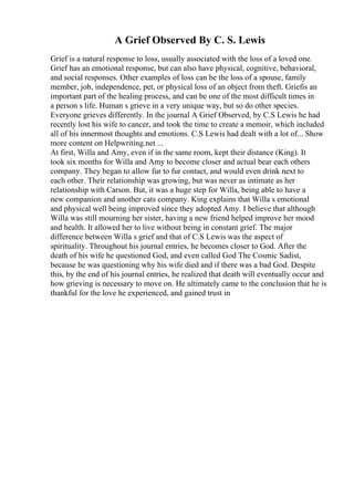 A Grief Observed By C. S. Lewis
Grief is a natural response to loss, usually associated with the loss of a loved one.
Grief has an emotional response, but can also have physical, cognitive, behavioral,
and social responses. Other examples of loss can be the loss of a spouse, family
member, job, independence, pet, or physical loss of an object from theft. Griefis an
important part of the healing process, and can be one of the most difficult times in
a person s life. Human s grieve in a very unique way, but so do other species.
Everyone grieves differently. In the journal A Grief Observed, by C.S Lewis he had
recently lost his wife to cancer, and took the time to create a memoir, which included
all of his innermost thoughts and emotions. C.S Lewis had dealt with a lot of... Show
more content on Helpwriting.net ...
At first, Willa and Amy, even if in the same room, kept their distance (King). It
took six months for Willa and Amy to become closer and actual bear each others
company. They began to allow fur to fur contact, and would even drink next to
each other. Their relationship was growing, but was never as intimate as her
relationship with Carson. But, it was a huge step for Willa, being able to have a
new companion and another cats company. King explains that Willa s emotional
and physical well being improved since they adopted Amy. I believe that although
Willa was still mourning her sister, having a new friend helped improve her mood
and health. It allowed her to live without being in constant grief. The major
difference between Willa s grief and that of C.S Lewis was the aspect of
spirituality. Throughout his journal entries, he becomes closer to God. After the
death of his wife he questioned God, and even called God The Cosmic Sadist,
because he was questioning why his wife died and if there was a bad God. Despite
this, by the end of his journal entries, he realized that death will eventually occur and
how grieving is necessary to move on. He ultimately came to the conclusion that he is
thankful for the love he experienced, and gained trust in
 