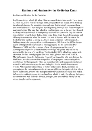 Realism and Idealism for the Godfather Essay
Realism and Idealism for the Godfather
I will never forget what I felt when I first seen my first mobster movie, I was about
12 years old, it was real late at night and I just could not fall asleep. I was flipping
the channels looking for something to watch, and that is when I encountered my
first mobster movie. I was intrigued from beginning to end; it was like nothing I had
ever seen before. The way they talked so confident and cool to the way they looked
so sharp and sophisticated. Although they were ruthless criminals, they had certain
respectability towards them that no body could deny. Even though I was young and
didn t quite understand all of the scenes I became infatuated with the movie the
Godfather and went on to seeing a ... Show more content on Helpwriting.net ...
Without sound, the gangster films could not come to life. It was the 1930s that the
events of the prohibition era such as bootlegging and the St. Valentines Day
Massacre of 1929, and the existence of real life gangsters and the rise of
contemporary organized crime helped to encourage this genre. The talkies are
accounted for the rise of crime films. The first talkie 100% all talking picture and,
of course, the first sound gangster film was The Lights of New York in 1928.
Martin Sorcese, Brian De Palma, and Francis Ford Coppolla, who also directed the
Godfather, have become the best storytellers of the gangster culture using visual
storytelling. To them gangster films are moralities tales and success stories turned
around in which criminals are the ones living in a dream world of success and
wealth. Although they are destined to failure and possible death, criminals are
portraying as the victims because the stories are told from their point of view. Great
actors like Pacino, Deniro, who both played in the Godfather and Pesci also had an
influence in making the gangster/mafia culture what it is today, by playing their parts
so unbelievable well that their attitude, dialogue, and cold hearted cruelty on the
screen transforms the modern day
 