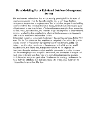 Data Modeling For A Relational Database Management
System
The need to store and evaluate data is a perpetually growing field in the world of
information systems. From the days of using flat files to very large database
management systems that store petabytes of data in real time, the practice of building
information from data continues to evolve. Today, the relational data model is quite
ubiquitous and is used in a plethora of information systems ranging from accounting
systems, banks, retail business, and scientific usage. It is important to understand the
concepts involved in data modelingfor a relational databasemanagement system in
order to build an effective and efficient system.
Data models weren t as sophisticated in the early days as they are today. In the 1960
s and 70 s the first generation data models were comprised of an ad hoc file system
with no concept of relationships between the files (Coronel Morris, 2015). For
instance, one file might contain rows of customer records while another would
house invoices. For simple data, file systems worked, but for large sets of
interconnecting data, a data processing specialist was needed to create a program
that fetched the proper data, analyze it, formatted it, and presented it in a report that
made sense to the end user. For every new query, the data processing specialist
needed to create a separate application. Files became increasingly cumbersome the
more that were added and they duplicated quite a bit of data since there were no
relationships between files. The time
 