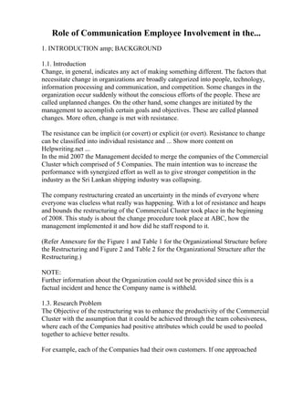 Role of Communication Employee Involvement in the...
1. INTRODUCTION amp; BACKGROUND
1.1. Introduction
Change, in general, indicates any act of making something different. The factors that
necessitate change in organizations are broadly categorized into people, technology,
information processing and communication, and competition. Some changes in the
organization occur suddenly without the conscious efforts of the people. These are
called unplanned changes. On the other hand, some changes are initiated by the
management to accomplish certain goals and objectives. These are called planned
changes. More often, change is met with resistance.
The resistance can be implicit (or covert) or explicit (or overt). Resistance to change
can be classified into individual resistance and ... Show more content on
Helpwriting.net ...
In the mid 2007 the Management decided to merge the companies of the Commercial
Cluster which comprised of 5 Companies. The main intention was to increase the
performance with synergized effort as well as to give stronger competition in the
industry as the Sri Lankan shipping industry was collapsing.
The company restructuring created an uncertainty in the minds of everyone where
everyone was clueless what really was happening. With a lot of resistance and heaps
and bounds the restructuring of the Commercial Cluster took place in the beginning
of 2008. This study is about the change procedure took place at ABC, how the
management implemented it and how did he staff respond to it.
(Refer Annexure for the Figure 1 and Table 1 for the Organizational Structure before
the Restructuring and Figure 2 and Table 2 for the Organizational Structure after the
Restructuring.)
NOTE:
Further information about the Organization could not be provided since this is a
factual incident and hence the Company name is withheld.
1.3. Research Problem
The Objective of the restructuring was to enhance the productivity of the Commercial
Cluster with the assumption that it could be achieved through the team cohesiveness,
where each of the Companies had positive attributes which could be used to pooled
together to achieve better results.
For example, each of the Companies had their own customers. If one approached
 