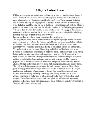 A Day in Ancient Rome
If I had to choose an ancient time or civilization to live in I would choose Rome. I
would choose Rome because I find their lifestyle to be more down to earth then
most other ancient civilizations, specifically the Greeks. Their artwork, building,
and excellent military are major points of interest to me. Further, in examining
what daily life would be like for me in that time I chose to research both the life of a
patrician, or upper class man, and the life of a soldier. In the following paragraphs I
will try to depict what life was like in ancient Romefor both an upper class/patrician
man and/or a Roman soldier. I will cover activities such as eating habits, clothing,
housing, marriage and family life, and hobbies.
For starters Rome ... Show more content on Helpwriting.net ...
The majority of these houses were decorated with paintings right on the walls and
even sometimes artwork on the floor as well. Homes however, usually had little to
no furniture and bare, sometimes even dirt floors. Most of these homes were
equipped with bedrooms, a kitchen, a dining room and an atrium for family time.
Yet, only the richest citizens of this society had toilets and baths in their home.
Because of this Romans relied heavily on public baths. At first thought these public
baths might seem inconvenient and unsanitary. However, the Romans viewed
them as quite the opposite. These public bath houses were looked upon as a place
not just to bath but to shop, read, get your hair cut, or even eat. They were so
popular that at one time there were more then 800 public baths in Rome (Dupont
262). Both men and women enjoyed these bath houses and, most, on a daily basis.
The only stipulation was separate hours for both men and women. After a bath,
your average patrician man might be headed for the forum which was the major
marketplace and center of commerce in Rome. You could do almost all your
errands their including: banking, shopping, and trading. In addition to your
errands you might even be able to sit down and read a paper or listen to a local
speaker. These forums also were cites for religious activities which were very
common in Rome as there were many gods. These gods were usually worshipped in
Temples which were widespread
 