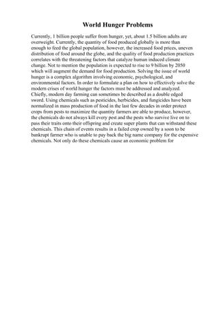 World Hunger Problems
Currently, 1 billion people suffer from hunger, yet, about 1.5 billion adults are
overweight. Currently, the quantity of food produced globally is more than
enough to feed the global population, however, the increased food prices, uneven
distribution of food around the globe, and the quality of food production practices
correlates with the threatening factors that catalyze human induced climate
change. Not to mention the population is expected to rise to 9 billion by 2050
which will augment the demand for food production. Solving the issue of world
hunger is a complex algorithm involving economic, psychological, and
environmental factors. In order to formulate a plan on how to effectively solve the
modern crises of world hunger the factors must be addressed and analyzed.
Chiefly, modern day farming can sometimes be described as a double edged
sword. Using chemicals such as pesticides, herbicides, and fungicides have been
normalized in mass production of food in the last few decades in order protect
crops from pests to maximize the quantity farmers are able to produce, however,
the chemicals do not always kill every pest and the pests who survive live on to
pass their traits onto their offspring and create super plants that can withstand these
chemicals. This chain of events results in a failed crop owned by a soon to be
bankrupt farmer who is unable to pay back the big name company for the expensive
chemicals. Not only do these chemicals cause an economic problem for
 