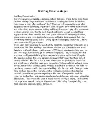 Bed Bug Disadvantages
Bed Bug Extermination
Have you ever heard people complaining about itching or biting during night hours
or about having a large number of small insects crawling in all over the kitchen,
bedroom or at other places at home? Yes! These are bed bugs and they are what
people have been combating to get rid of them for years. They re the most devilish
and vulnerable creatures caused itching and biting leaving red spot, skin bumps and
welts on victim s skin. It is the most disgusting thing to look at. Besides these
apparent issues, there could be also other potential issues like sleeping disorders,
embarrassment and even studies show people suffering from paranoia that s the
worst thing bed bugs could cause. Having a pest control spray after every ... Show
more content on Helpwriting.net ...
Every year, bed bugs make thousands of the people to change their lodging to get a
better place free from bed bugs. But it is not sure that you ll be safe at new place.
People invest hundreds or even thousands of $$$ to get a pest controlling spray or
call some bugs examiners to get rid of them completely. They use every possible
ways that could potentially help them to spend a hygienic and healthy life again.
The question is that; do people get enough success that values their hard earned
money and time? The fact is that in most of the cases people leave in depression
and hopelessness after they have spent hundreds of dollars and their valuable times
as well. It is because the most of the products available in the market just work for
time being or no more effective against bed begs. On the other side, those products
have not been designed or formulated after conducting some good and proven
research derived from personal experience. The most of the product used for
removing the bed bugs also cause air pollution, health hazards and comes with other
precautions. They couldn t be used in house without leaving it empty. To defeat the
bed bugs is not as easier thing as it is considered. Once they destroyed, they come
back again and again and create permanent
 