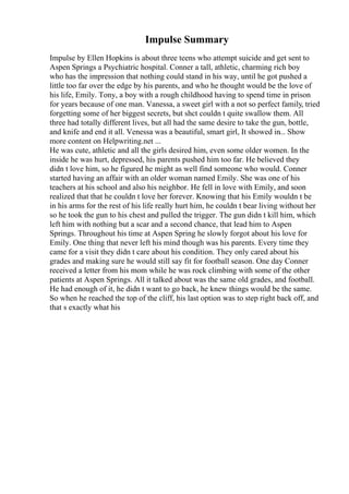 Impulse Summary
Impulse by Ellen Hopkins is about three teens who attempt suicide and get sent to
Aspen Springs a Psychiatric hospital. Conner a tall, athletic, charming rich boy
who has the impression that nothing could stand in his way, until he got pushed a
little too far over the edge by his parents, and who he thought would be the love of
his life, Emily. Tony, a boy with a rough childhood having to spend time in prison
for years because of one man. Vanessa, a sweet girl with a not so perfect family, tried
forgetting some of her biggest secrets, but shct couldn t quite swallow them. All
three had totally different lives, but all had the same desire to take the gun, bottle,
and knife and end it all. Venessa was a beautiful, smart girl, It showed in... Show
more content on Helpwriting.net ...
He was cute, athletic and all the girls desired him, even some older women. In the
inside he was hurt, depressed, his parents pushed him too far. He believed they
didn t love him, so he figured he might as well find someone who would. Conner
started having an affair with an older woman named Emily. She was one of his
teachers at his school and also his neighbor. He fell in love with Emily, and soon
realized that that he couldn t love her forever. Knowing that his Emily wouldn t be
in his arms for the rest of his life really hurt him, he couldn t bear living without her
so he took the gun to his chest and pulled the trigger. The gun didn t kill him, which
left him with nothing but a scar and a second chance, that lead him to Aspen
Springs. Throughout his time at Aspen Spring he slowly forgot about his love for
Emily. One thing that never left his mind though was his parents. Every time they
came for a visit they didn t care about his condition. They only cared about his
grades and making sure he would still say fit for football season. One day Conner
received a letter from his mom while he was rock climbing with some of the other
patients at Aspen Springs. All it talked about was the same old grades, and football.
He had enough of it, he didn t want to go back, he knew things would be the same.
So when he reached the top of the cliff, his last option was to step right back off, and
that s exactly what his
 