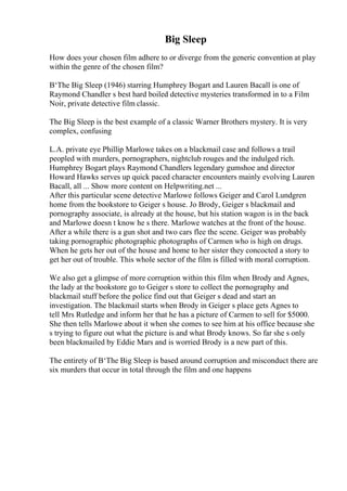 Big Sleep
How does your chosen film adhere to or diverge from the generic convention at play
within the genre of the chosen film?
В‘The Big Sleep (1946) starring Humphrey Bogart and Lauren Bacall is one of
Raymond Chandler s best hard boiled detective mysteries transformed in to a Film
Noir, private detective film classic.
The Big Sleep is the best example of a classic Warner Brothers mystery. It is very
complex, confusing
L.A. private eye Phillip Marlowe takes on a blackmail case and follows a trail
peopled with murders, pornographers, nightclub rouges and the indulged rich.
Humphrey Bogart plays Raymond Chandlers legendary gumshoe and director
Howard Hawks serves up quick paced character encounters mainly evolving Lauren
Bacall, all ... Show more content on Helpwriting.net ...
After this particular scene detective Marlowe follows Geiger and Carol Lundgren
home from the bookstore to Geiger s house. Jo Brody, Geiger s blackmail and
pornography associate, is already at the house, but his station wagon is in the back
and Marlowe doesn t know he s there. Marlowe watches at the front of the house.
After a while there is a gun shot and two cars flee the scene. Geiger was probably
taking pornographic photographic photographs of Carmen who is high on drugs.
When he gets her out of the house and home to her sister they concocted a story to
get her out of trouble. This whole sector of the film is filled with moral corruption.
We also get a glimpse of more corruption within this film when Brody and Agnes,
the lady at the bookstore go to Geiger s store to collect the pornography and
blackmail stuff before the police find out that Geiger s dead and start an
investigation. The blackmail starts when Brody in Geiger s place gets Agnes to
tell Mrs Rutledge and inform her that he has a picture of Carmen to sell for $5000.
She then tells Marlowe about it when she comes to see him at his office because she
s trying to figure out what the picture is and what Brody knows. So far she s only
been blackmailed by Eddie Mars and is worried Brody is a new part of this.
The entirety of В‘The Big Sleep is based around corruption and misconduct there are
six murders that occur in total through the film and one happens
 