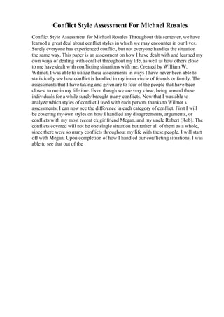 Conflict Style Assessment For Michael Rosales
Conflict Style Assessment for Michael Rosales Throughout this semester, we have
learned a great deal about conflict styles in which we may encounter in our lives.
Surely everyone has experienced conflict, but not everyone handles the situation
the same way. This paper is an assessment on how I have dealt with and learned my
own ways of dealing with conflict throughout my life, as well as how others close
to me have dealt with conflicting situations with me. Created by William W.
Wilmot, I was able to utilize these assessments in ways I have never been able to
statistically see how conflict is handled in my inner circle of friends or family. The
assessments that I have taking and given are to four of the people that have been
closest to me in my lifetime. Even though we are very close, being around these
individuals for a while surely brought many conflicts. Now that I was able to
analyze which styles of conflict I used with each person, thanks to Wilmot s
assessments, I can now see the difference in each category of conflict. First I will
be covering my own styles on how I handled any disagreements, arguments, or
conflicts with my most recent ex girlfriend Megan, and my uncle Robert (Rob). The
conflicts covered will not be one single situation but rather all of them as a whole,
since there were so many conflicts throughout my life with these people. I will start
off with Megan. Upon completion of how I handled our conflicting situations, I was
able to see that out of the
 