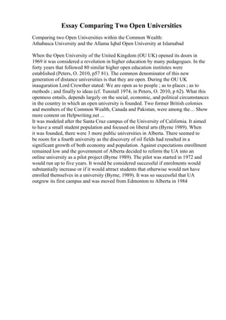 Essay Comparing Two Open Universities
Comparing two Open Universities within the Common Wealth:
Athabasca University and the Allama Iqbal Open University at Islamabad
When the Open University of the United Kingdom (OU UK) opened its doors in
1969 it was considered a revolution in higher education by many pedagogues. In the
forty years that followed 80 similar higher open education institutes were
established (Peters, O. 2010, p57 81). The common denominator of this new
generation of distance universities is that they are open. During the OU UK
inauguration Lord Crowther stated: We are open as to people ; as to places ; as to
methods ; and finally to ideas (cf. Tunstall 1974, in Peters, O. 2010, p 62). What this
openness entails, depends largely on the social, economic, and political circumstances
in the country in which an open university is founded. Two former British colonies
and members of the Common Wealth, Canada and Pakistan, were among the ... Show
more content on Helpwriting.net ...
It was modeled after the Santa Cruz campus of the University of California. It aimed
to have a small student population and focused on liberal arts (Byrne 1989). When
it was founded, there were 3 more public universities in Alberta. There seemed to
be room for a fourth university as the discovery of oil fields had resulted in a
significant growth of both economy and population. Against expectations enrollment
remained low and the government of Alberta decided to reform the UA into an
online university as a pilot project (Byrne 1989). The pilot was started in 1972 and
would run up to five years. It would be considered successful if enrolments would
substantially increase or if it would attract students that otherwise would not have
enrolled themselves in a university (Byrne, 1989). It was so successful that UA
outgrew its first campus and was moved from Edmonton to Alberta in 1984
 