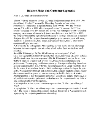 Balance Sheet and Customer Segments
What is DLJdirect s financial situation?
Exhibit 16 of the document showed DLJdirect s income statement from 1994 1999
(in millions). Exhibit 17 showed DLJdirect key financial and operating
performance. The revenue increased steadily from 1994 to 1997. The revenue
increase $50 million in 1998 which is equivalent to 43% increase. In 1999 the
revenue increased about $44 million. The income was stable prior to 1997 when the
company experienced a loss and able to recovered the next year in 1998. In 1999,
the company reached the highest income because of the huge commission increase in
that year. Overall, the company is making good progress over the years with steady
increment of commissions, total trades, average daily trades, total ... Show more
content on Helpwriting.net ...
PCC would be the last segment. Although they have an excess amount of average
balances, they do not prefer to trade online which makes them has the least profit
potential.
Should DLJdirect target the Get Rich Fast (day trader) segment? Why?
Since this segment traded more frequently than others, they value DLJdirect fast and
reliable service that the company could offer. DLJdirect could provide the services
that GRF segment sought which are low fees, transaction confidence and site
performance. The company could attempt to target this segment but they should not
spend a huge amount of money for this customer acquisition. Based on exhibit 10 in
the document, it showed that the size of this market segment is reducing as the years
go by. When compared to high end customers, the company needs to assign a higher
discount rate to this segment because they swing the health of the stock market.
Another problem is that this segment consists of less affluent traders. Therefore, it is
advisable for them not to go into this market because the company could not build a
long term profitability in this segment.
In your opinion, are there other customer segments that DLJdirect should target?
Why?
In my opinion, DLJdirect should not target other customer segments besides AA and
GRF. The reason is because the company has been doing well in AA segment which
is proven by the company good financial standing.
 