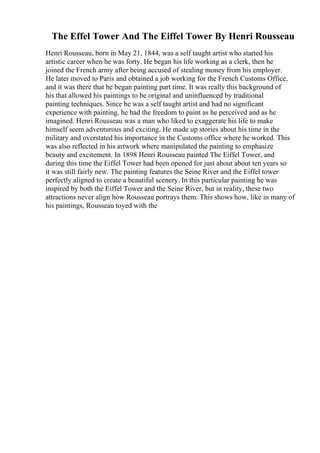The Effel Tower And The Eiffel Tower By Henri Rousseau
Henri Rousseau, born in May 21, 1844, was a self taught artist who started his
artistic career when he was forty. He began his life working as a clerk, then he
joined the French army after being accused of stealing money from his employer.
He later moved to Paris and obtained a job working for the French Customs Office,
and it was there that he began painting part time. It was really this background of
his that allowed his paintings to be original and uninfluenced by traditional
painting techniques. Since he was a self taught artist and had no significant
experience with painting, he had the freedom to paint as he perceived and as he
imagined. Henri Rousseau was a man who liked to exaggerate his life to make
himself seem adventurous and exciting. He made up stories about his time in the
military and overstated his importance in the Customs office where he worked. This
was also reflected in his artwork where manipulated the painting to emphasize
beauty and excitement. In 1898 Henri Rousseau painted The Eiffel Tower, and
during this time the Eiffel Tower had been opened for just about about ten years so
it was still fairly new. The painting features the Seine River and the Eiffel tower
perfectly aligned to create a beautiful scenery. In this particular painting he was
inspired by both the Eiffel Tower and the Seine River, but in reality, these two
attractions never align how Rousseau portrays them. This shows how, like in many of
his paintings, Rousseau toyed with the
 