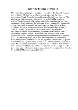 Teens And Teenage Depression
Many kids who have attempted suicide (and survived) say that they did it because
they mistakenly felt there was no other solution to a problem they were
experiencing. (Help). Depression can lead to suicidal thoughts and attempts. What
can help prevent teens that feel depressed to end up feeling like there is no
solution? Something needs to be put in to place before more lives are lost. Many
teens can develop depression before adulthood but they may not fully understand it
or how to cope with it, educating teens and parents on depression as well as
providing a safe haven for students to discuss their issues will help remedy the
problem. Depression is a problem that can affect teens before adulthood.
Depression is common amongst teens because of experiences and the many
changes they are going through. Teen depression is a serious mental health
problem that causes a persistent feeling of sadness and loss of interest in activities.
(MAYO). Many things play a part in teens becoming depressed such as social
media, family issues, academics, and just life in general. For some teens, they blow
their problems out of portion and over react. While others have serious problems or
issues that require medical attention. These issues can be stemmed from traumatic
experiences, inherited traits, and medical disorders that can lead to depression. In
our society, teens look to social media for guidance and to also define their character.
It puts a blindfold on teens eyes and tells them
 