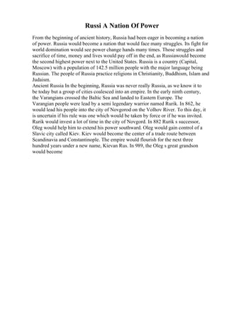 Russi A Nation Of Power
From the beginning of ancient history, Russia had been eager in becoming a nation
of power. Russia would become a nation that would face many struggles. Its fight for
world domination would see power change hands many times. Those struggles and
sacrifice of time, money and lives would pay off in the end, as Russiawould become
the second highest power next to the United States. Russia is a country (Capital,
Moscow) with a population of 142.5 million people with the major language being
Russian. The people of Russia practice religions in Christianity, Buddhism, Islam and
Judaism.
Ancient Russia In the beginning, Russia was never really Russia, as we know it to
be today but a group of cities coalesced into an empire. In the early ninth century,
the Varangians crossed the Baltic Sea and landed to Eastern Europe. The
Varangian people were lead by a semi legendary warrior named Rurik. In 862, he
would lead his people into the city of Novgorod on the Volhov River. To this day, it
is uncertain if his rule was one which would be taken by force or if he was invited.
Rurik would invest a lot of time in the city of Novgord. In 882 Rurik s successor,
Oleg would help him to extend his power southward. Oleg would gain control of a
Slavic city called Kiev. Kiev would become the center of a trade route between
Scandinavia and Constantinople. The empire would flourish for the next three
hundred years under a new name, Kievan Rus. In 989, the Oleg s great grandson
would become
 