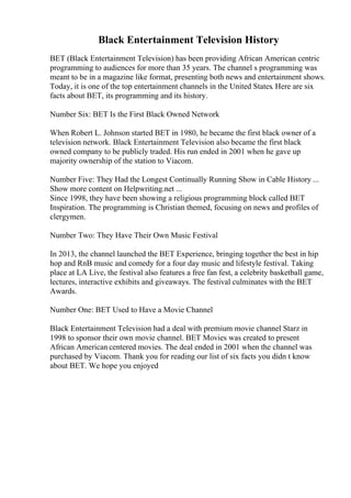 Black Entertainment Television History
BET (Black Entertainment Television) has been providing African American centric
programming to audiences for more than 35 years. The channel s programming was
meant to be in a magazine like format, presenting both news and entertainment shows.
Today, it is one of the top entertainment channels in the United States. Here are six
facts about BET, its programming and its history.
Number Six: BET Is the First Black Owned Network
When Robert L. Johnson started BET in 1980, he became the first black owner of a
television network. Black Entertainment Television also became the first black
owned company to be publicly traded. His run ended in 2001 when he gave up
majority ownership of the station to Viacom.
Number Five: They Had the Longest Continually Running Show in Cable History ...
Show more content on Helpwriting.net ...
Since 1998, they have been showing a religious programming block called BET
Inspiration. The programming is Christian themed, focusing on news and profiles of
clergymen.
Number Two: They Have Their Own Music Festival
In 2013, the channel launched the BET Experience, bringing together the best in hip
hop and RnB music and comedy for a four day music and lifestyle festival. Taking
place at LA Live, the festival also features a free fan fest, a celebrity basketball game,
lectures, interactive exhibits and giveaways. The festival culminates with the BET
Awards.
Number One: BET Used to Have a Movie Channel
Black Entertainment Television had a deal with premium movie channel Starz in
1998 to sponsor their own movie channel. BET Movies was created to present
African American centered movies. The deal ended in 2001 when the channel was
purchased by Viacom. Thank you for reading our list of six facts you didn t know
about BET. We hope you enjoyed
 