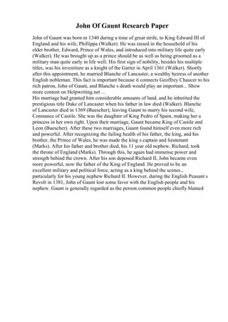 John Of Gaunt Research Paper
John of Gaunt was born in 1340 during a time of great strife, to King Edward III of
England and his wife, Phillippa (Walker). He was raised in the household of his
elder brother, Edward, Prince of Wales, and introduced into military life quite early
(Walker). He was brought up as a prince should be as well as being groomed as a
military man quite early in life well. His first sign of nobility, besides his multiple
titles, was his investiture as a knight of the Garter in April 1361 (Walker). Shortly
after this appointment, he married Blanche of Lancaster, a wealthy heiress of another
English nobleman. This fact is important because it connects Geoffrey Chaucer to his
rich patron, John of Gaunt, and Blanche s death would play an important... Show
more content on Helpwriting.net ...
His marriage had granted him considerable amounts of land, and he inherited the
prestigious title Duke of Lancaster when his father in law died (Walker). Blanche
of Lancaster died in 1369 (Buescher), leaving Gaunt to marry his second wife,
Constance of Castile. She was the daughter of King Pedro of Spain, making her a
princess in her own right. Upon their marriage, Gaunt became King of Castile and
Leon (Buescher). After these two marriages, Gaunt found himself even more rich
and powerful. After recognizing the failing health of his father, the king, and his
brother, the Prince of Wales, he was made the king s captain and lieutenant
(Marks). After his father and brother died, his 11 year old nephew, Richard, took
the throne of England (Marks). Through this, he again had immense power and
strength behind the crown. After his son deposed Richard II, John became even
more powerful, now the father of the King of England. He proved to be an
excellent military and political force, acting as a king behind the scenes ,
particularly for his young nephew Richard II. However, during the English Peasant s
Revolt in 1381, John of Gaunt lost some favor with the English people and his
nephew. Gaunt is generally regarded as the person common people chiefly blamed
 