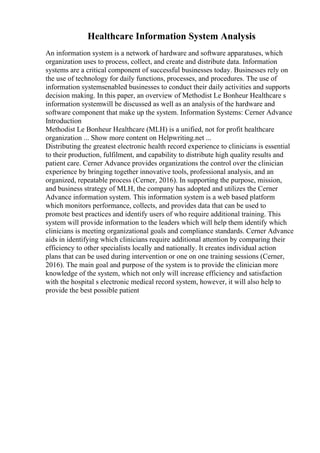 Healthcare Information System Analysis
An information system is a network of hardware and software apparatuses, which
organization uses to process, collect, and create and distribute data. Information
systems are a critical component of successful businesses today. Businesses rely on
the use of technology for daily functions, processes, and procedures. The use of
information systemsenabled businesses to conduct their daily activities and supports
decision making. In this paper, an overview of Methodist Le Bonheur Healthcare s
information systemwill be discussed as well as an analysis of the hardware and
software component that make up the system. Information Systems: Cerner Advance
Introduction
Methodist Le Bonheur Healthcare (MLH) is a unified, not for profit healthcare
organization ... Show more content on Helpwriting.net ...
Distributing the greatest electronic health record experience to clinicians is essential
to their production, fulfilment, and capability to distribute high quality results and
patient care. Cerner Advance provides organizations the control over the clinician
experience by bringing together innovative tools, professional analysis, and an
organized, repeatable process (Cerner, 2016). In supporting the purpose, mission,
and business strategy of MLH, the company has adopted and utilizes the Cerner
Advance information system. This information system is a web based platform
which monitors performance, collects, and provides data that can be used to
promote best practices and identify users of who require additional training. This
system will provide information to the leaders which will help them identify which
clinicians is meeting organizational goals and compliance standards. Cerner Advance
aids in identifying which clinicians require additional attention by comparing their
efficiency to other specialists locally and nationally. It creates individual action
plans that can be used during intervention or one on one training sessions (Cerner,
2016). The main goal and purpose of the system is to provide the clinician more
knowledge of the system, which not only will increase efficiency and satisfaction
with the hospital s electronic medical record system, however, it will also help to
provide the best possible patient
 