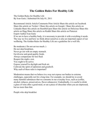 The Golden Rules For Healthy Life
The Golden Rules for Healthy Life
By Ivan Gutic | Submitted On July 01, 2011
Recommend Article Article Comments Print Article Share this article on Facebook
Share this article on Twitter 1 Share this article on Google+ Share this article on
Linkedin Share this article on StumbleUpon Share this article on Delicious Share this
article on Digg Share this article on Reddit Share this article on Pinterest
Expert Author Ivan Gutic
If we are to have a healthy body, it is necessary to provide it with everything it needs.
The way we live and how we think about ourselves is also an important aspect of our
wellbeing. The Golden Rules for Healthy Life are a guideline for a well life.
Be moderate.( Do not eat too much. )
Do not skip breakfasts.
Never go out with an empty stomach.
Eat diverse and good quality foods.
Always compensate for lost fluid.
Respect the night s rest.
You ought to be active.
Expose yourself to daylight and fresh air.
Cultivate the spirit of optimism and goodwill.
Why each of these rules is important?
Moderation means that we behave in a way not expose our bodies to extreme
challenges, especially not for a long time. For example, we should try to avoid
many harmful substances that we consume in our everyday lives, such as (coffee,
alcohol, tobacco, preservatives, flavor enhancers). Undoubtedly, it is useful to drink
a glass of wine after a good meal, or eat a piece of chocolate when you are depressed,
but no more than that.
People who skip breakfast
 
