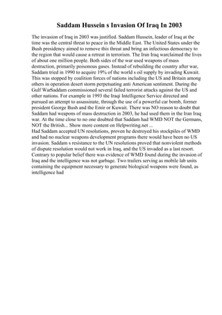 Saddam Hussein s Invasion Of Iraq In 2003
The invasion of Iraq in 2003 was justified. Saddam Hussein, leader of Iraq at the
time was the central threat to peace in the Middle East. The United States under the
Bush presidency aimed to remove this threat and bring an infectious democracy to
the region that would cause a retreat in terrorism. The Iran Iraq warclaimed the lives
of about one million people. Both sides of the war used weapons of mass
destruction, primarily poisonous gases. Instead of rebuilding the country after war,
Saddam tried in 1990 to acquire 19% of the world s oil supply by invading Kuwait.
This was stopped by coalition forces of nations including the US and Britain among
others in operation desert storm perpetuating anti American sentiment. During the
Gulf WarSaddam commissioned several failed terrorist attacks against the US and
other nations. For example in 1993 the Iraqi Intelligence Service directed and
pursued an attempt to assassinate, through the use of a powerful car bomb, former
president George Bush and the Emir or Kuwait. There was NO reason to doubt that
Saddam had weapons of mass destruction in 2003, he had used them in the Iran Iraq
war. At the time close to no one doubted that Saddam had WMD NOT the Germans,
NOT the British... Show more content on Helpwriting.net ...
Had Saddam accepted UN resolutions, proven he destroyed his stockpiles of WMD
and had no nuclear weapons development programs there would have been no US
invasion. Saddam s resistance to the UN resolutions proved that nonviolent methods
of dispute resolution would not work in Iraq, and the US invaded as a last resort.
Contrary to popular belief there was evidence of WMD found during the invasion of
Iraq and the intelligence was not garbage. Two trailers serving as mobile lab units
containing the equipment necessary to generate biological weapons were found, as
intelligence had
 