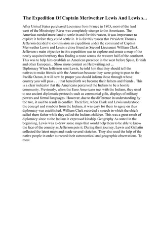 The Expedition Of Captain Meriwether Lewis And Lewis s...
After United States purchased Louisiana from France in 1803, most of the land
west of the Mississippi River was completely strange to the Americans. The
Americas needed more land to settle in and for this reason, it was importance to
explore it before they could settle in. It is for this reason that President Thomas
Jefferson decided to commission an expedition under the command of Captain
Meriwether Lewis and Lewis s close friend as Second Lieutenant William Clark.
Jefferson s main objective in this expedition was to explore and create a map of the
newly acquired territory thus finding a route across the western half of the continent.
This was to help him establish an American presence in the west before Spain, British
and other European... Show more content on Helpwriting.net ...
Diplomacy When Jefferson sent Lewis, he told him that they should tell the
natives to make friends with the American because they were going to pass to the
Pacific Ocean, it will now be proper you should inform those through whose
country you will pass . . . that henceforth we become their fathers and friends . This
is a clear indicator that the Americans perceived the Indians to be a hostile
community. Previously, when the Euro Americans met with the Indians, they used
to use ancient diplomatic protocols such as ceremonial gifts, displays of military
powers and formal languages. However, due to the difference in understanding by
the two, it used to result in conflict. Therefore, when Clark and Lewis understood
the concept and symbols from the Indians, it was easy for them to agree on thus
diplomacy was established. William Clark recorded a speech in which the chiefs
called them father while they called the Indians children. This was a great result of
diplomacy since to the Indians it expressed kinship. Geography As stated in the
beginning, Lewis was to draw some maps that would help them to be able to know
the face of the country as Jefferson puts it. During their journey, Lewis and Gallatin
collected the latest maps and made several sketches. They also used the help of the
native people in order to record their astronomical and geographic observations. To
most
 