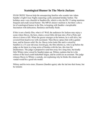 Scatological Humor In The Movie Jackass
FILM CRITIC Heaven help the unsuspecting families who wander into Adam
Sandler s Eight Crazy Nights expecting a jolly animated holiday funfest. The
holidays aren t very cheerful in Sandlerville, which is why the PG 13 rating mentions
frequent and crude sexual humor. The MPAA doesn t mention it, but there s also a
lot of scatological humor in the film, in keeping with Sandler s inexplicable
fascination with defecation, flatulence and bodily fluids.
If this is not a family film, what is it? Well, the audiences for Jackass may enjoy a
scene where Davey, the hero, slams a sweet little old man into a Port a Potty and
shoves it down a hill. When the geezer emerges at the bottom, he is still alive, but
covered from head to toe with excrement. Then Davey sprays him with a garden
hose, and he freezes solid. Ho, ho. Davey (who looks like and is voiced by
Sandler) is a 33 year old crazy Jewish guy, the film informs us, who is up before the
judge on the latest in a long series of brushes with the law, this time for
drunkenness. The judge is prepared to send him away for a long time, but kindly
little Whitey (also voiced by Sandler) pipes up. Whitey explains that he is the
referee of the local youth basketball league, and he could use an assistant. The judge
releases Davey to Whitey s custody, not explaining why he thinks this drunk and
vandal would be a good role model.
Whitey and his twin sister, Eleanore (Sandler again), take the lad into their home, but
he remains
 