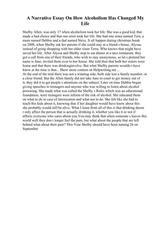 A Narrative Essay On How Alcoholism Has Changed My
Life
Shelby Allen, was only 17 when alcoholism took her life. She was a good kid, that
made a bad choice and that one error took her life. She had one sister named Tera, a
mom named Debbie and a dad named Steve. It all happen during christmas break
on 2008, when Shelby ask her parents if she could stay at a friend s house, Alyssa,
instead of going shopping with her older sister Terra. Who knows that might have
saved her life. After Alyssa and Shelby stop to eat dinner at a taco restaurant, they
got a call from one of their friends, who wish to stay anonymous, so let s pretend her
name is Jane, invited them over to her house. She told then that both her sisters were
home and that there was drinkinginvolve. But what Shelby parents wouldn t have
know at the time is that... Show more content on Helpwriting.net ...
At the end of the trial there was not a winning side, both side lost a family member, or
a close friend. But the Allen family did not take Jane to court to get money out of
it, they did it to get people s attentions on the subject. Later on time Debbie began
giving speeches to tennagers and anyone who was willing to listen about alcohol
poisoning. She made what was called the Shelby s Rules which was an educational
foundation, were teenagers were inform of the risk of alcohol. She educated them
on what to do in case of intoxication and what not to do. She felt like she had to
teach this kids about it, knowing that if her daughter would have know about this
she probably would still be alive. What I learn from all of this is that drinking doesn
t only affect the person that is actually drinking it, whether you like it or not if
affects everyone who cares about you.You may think that when someone s leaves this
world well they don t longer feel the pain, but what about the people that are left
behind what about their pain? This Year Shelby should have been turning 26 on
September
 