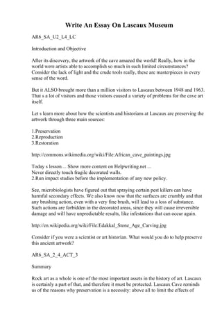 Write An Essay On Lascaux Museum
AR6_SA_U2_L4_LC
Introduction and Objective
After its discovery, the artwork of the cave amazed the world! Really, how in the
world were artists able to accomplish so much in such limited circumstances?
Consider the lack of light and the crude tools really, these are masterpieces in every
sense of the word.
But it ALSO brought more than a million visitors to Lascaux between 1948 and 1963.
That s a lot of visitors and those visitors caused a variety of problems for the cave art
itself.
Let s learn more about how the scientists and historians at Lascaux are preserving the
artwork through three main sources:
1.Preservation
2.Reproduction
3.Restoration
http://commons.wikimedia.org/wiki/File:African_cave_paintings.jpg
Today s lesson ... Show more content on Helpwriting.net ...
Never directly touch fragile decorated walls.
2.Run impact studies before the implementation of any new policy.
See, microbiologists have figured out that spraying certain pest killers can have
harmful secondary effects. We also know now that the surfaces are crumbly and that
any brushing action, even with a very fine brush, will lead to a loss of substance.
Such actions are forbidden in the decorated areas, since they will cause irreversible
damage and will have unpredictable results, like infestations that can occur again.
http://en.wikipedia.org/wiki/File:Edakkal_Stone_Age_Carving.jpg
Consider if you were a scientist or art historian. What would you do to help preserve
this ancient artwork?
AR6_SA_2_4_ACT_3
Summary
Rock art as a whole is one of the most important assets in the history of art. Lascaux
is certainly a part of that, and therefore it must be protected. Lascaux Cave reminds
us of the reasons why preservation is a necessity: above all to limit the effects of
 