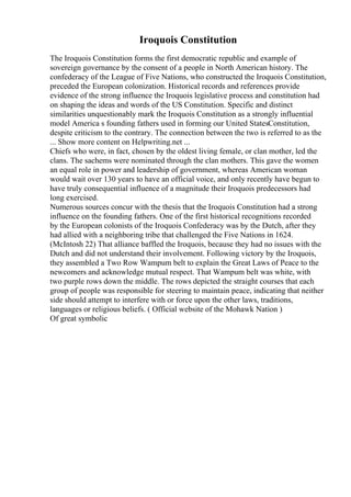 Iroquois Constitution
The Iroquois Constitution forms the first democratic republic and example of
sovereign governance by the consent of a people in North American history. The
confederacy of the League of Five Nations, who constructed the Iroquois Constitution,
preceded the European colonization. Historical records and references provide
evidence of the strong influence the Iroquois legislative process and constitution had
on shaping the ideas and words of the US Constitution. Specific and distinct
similarities unquestionably mark the Iroquois Constitution as a strongly influential
model America s founding fathers used in forming our United StatesConstitution,
despite criticism to the contrary. The connection between the two is referred to as the
... Show more content on Helpwriting.net ...
Chiefs who were, in fact, chosen by the oldest living female, or clan mother, led the
clans. The sachems were nominated through the clan mothers. This gave the women
an equal role in power and leadership of government, whereas American woman
would wait over 130 years to have an official voice, and only recently have begun to
have truly consequential influence of a magnitude their Iroquois predecessors had
long exercised.
Numerous sources concur with the thesis that the Iroquois Constitution had a strong
influence on the founding fathers. One of the first historical recognitions recorded
by the European colonists of the Iroquois Confederacy was by the Dutch, after they
had allied with a neighboring tribe that challenged the Five Nations in 1624.
(McIntosh 22) That alliance baffled the Iroquois, because they had no issues with the
Dutch and did not understand their involvement. Following victory by the Iroquois,
they assembled a Two Row Wampum belt to explain the Great Laws of Peace to the
newcomers and acknowledge mutual respect. That Wampum belt was white, with
two purple rows down the middle. The rows depicted the straight courses that each
group of people was responsible for steering to maintain peace, indicating that neither
side should attempt to interfere with or force upon the other laws, traditions,
languages or religious beliefs. ( Official website of the Mohawk Nation )
Of great symbolic
 