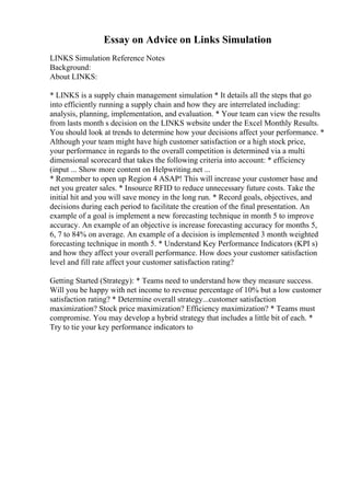 Essay on Advice on Links Simulation
LINKS Simulation Reference Notes
Background:
About LINKS:
* LINKS is a supply chain management simulation * It details all the steps that go
into efficiently running a supply chain and how they are interrelated including:
analysis, planning, implementation, and evaluation. * Your team can view the results
from lasts month s decision on the LINKS website under the Excel Monthly Results.
You should look at trends to determine how your decisions affect your performance. *
Although your team might have high customer satisfaction or a high stock price,
your performance in regards to the overall competition is determined via a multi
dimensional scorecard that takes the following criteria into account: * efficiency
(input ... Show more content on Helpwriting.net ...
* Remember to open up Region 4 ASAP! This will increase your customer base and
net you greater sales. * Insource RFID to reduce unnecessary future costs. Take the
initial hit and you will save money in the long run. * Record goals, objectives, and
decisions during each period to facilitate the creation of the final presentation. An
example of a goal is implement a new forecasting technique in month 5 to improve
accuracy. An example of an objective is increase forecasting accuracy for months 5,
6, 7 to 84% on average. An example of a decision is implemented 3 month weighted
forecasting technique in month 5. * Understand Key Performance Indicators (KPI s)
and how they affect your overall performance. How does your customer satisfaction
level and fill rate affect your customer satisfaction rating?
Getting Started (Strategy): * Teams need to understand how they measure success.
Will you be happy with net income to revenue percentage of 10% but a low customer
satisfaction rating? * Determine overall strategy...customer satisfaction
maximization? Stock price maximization? Efficiency maximization? * Teams must
compromise. You may develop a hybrid strategy that includes a little bit of each. *
Try to tie your key performance indicators to
 