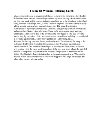 Theme Of Woman Hollering Creek
Many women struggle to overcome obstacles in their lives. Sometimes they find it
difficult to leave abusive relationships and end up never leaving. But some women
are brave or work up the courage to take a stand and leave the situation. In the short
story, Women Hollering Creek , Sandra Cisneros explains the theme of the story by
telling about a womanwho s husband abuses her. The story describes the
experiences of a young women named Cleofilas. She grew up with six brothers and
had no mother. So therefore, she learned how to be a woman through watching
telenovelas. She believes that to be a woman she only needs to find true love and
have a happily ever after . Later she meets a man named Juan and they eventually fall
in love and get married.... Show more content on Helpwriting.net ...
She uses the literary element, theme, to describe this. The theme of the story is the
feeling of disaffection. Also, the story discusses how Cleofilas husband Juan
abuses her and it first she thinks nothing of it, because she feels that to suffer for
love is good . But the more she thinks about it she gets to a point where she gets fed
up with it and plans a way to leave her husband and go back to Mexico with her
father. Cleofilas talks Juan into taking her to her doctor appointment. When in the
doctors office, her doctor knows exactly what happened and helps her escape. She
takes a bus back to Mexico to her
 