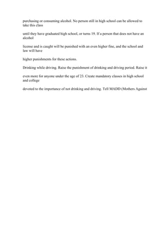 purchasing or consuming alcohol. No person still in high school can be allowed to
take this class
until they have graduated high school, or turns 19. If a person that does not have an
alcohol
license and is caught will be punished with an even higher fine, and the school and
law will have
higher punishments for these actions.
Drinking while driving. Raise the punishment of drinking and driving period. Raise it
even more for anyone under the age of 23. Create mandatory classes in high school
and college
devoted to the importance of not drinking and driving. Tell MADD (Mothers Against
 