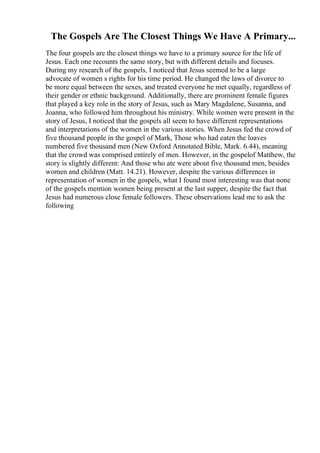 The Gospels Are The Closest Things We Have A Primary...
The four gospels are the closest things we have to a primary source for the life of
Jesus. Each one recounts the same story, but with different details and focuses.
During my research of the gospels, I noticed that Jesus seemed to be a large
advocate of women s rights for his time period. He changed the laws of divorce to
be more equal between the sexes, and treated everyone he met equally, regardless of
their gender or ethnic background. Additionally, there are prominent female figures
that played a key role in the story of Jesus, such as Mary Magdalene, Susanna, and
Joanna, who followed him throughout his ministry. While women were present in the
story of Jesus, I noticed that the gospels all seem to have different representations
and interpretations of the women in the various stories. When Jesus fed the crowd of
five thousand people in the gospel of Mark, Those who had eaten the loaves
numbered five thousand men (New Oxford Annotated Bible, Mark. 6.44), meaning
that the crowd was comprised entirely of men. However, in the gospelof Matthew, the
story is slightly different: And those who ate were about five thousand men, besides
women and children (Matt. 14.21). However, despite the various differences in
representation of women in the gospels, what I found most interesting was that none
of the gospels mention women being present at the last supper, despite the fact that
Jesus had numerous close female followers. These observations lead me to ask the
following
 