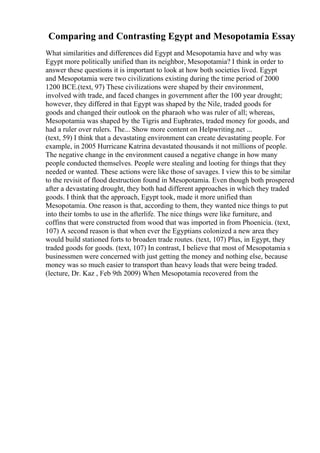 Comparing and Contrasting Egypt and Mesopotamia Essay
What similarities and differences did Egypt and Mesopotamia have and why was
Egypt more politically unified than its neighbor, Mesopotamia? I think in order to
answer these questions it is important to look at how both societies lived. Egypt
and Mesopotamia were two civilizations existing during the time period of 2000
1200 BCE.(text, 97) These civilizations were shaped by their environment,
involved with trade, and faced changes in government after the 100 year drought;
however, they differed in that Egypt was shaped by the Nile, traded goods for
goods and changed their outlook on the pharaoh who was ruler of all; whereas,
Mesopotamia was shaped by the Tigris and Euphrates, traded money for goods, and
had a ruler over rulers. The... Show more content on Helpwriting.net ...
(text, 59) I think that a devastating environment can create devastating people. For
example, in 2005 Hurricane Katrina devastated thousands it not millions of people.
The negative change in the environment caused a negative change in how many
people conducted themselves. People were stealing and looting for things that they
needed or wanted. These actions were like those of savages. I view this to be similar
to the revisit of flood destruction found in Mesopotamia. Even though both prospered
after a devastating drought, they both had different approaches in which they traded
goods. I think that the approach, Egypt took, made it more unified than
Mesopotamia. One reason is that, according to them, they wanted nice things to put
into their tombs to use in the afterlife. The nice things were like furniture, and
coffins that were constructed from wood that was imported in from Phoenicia. (text,
107) A second reason is that when ever the Egyptians colonized a new area they
would build stationed forts to broaden trade routes. (text, 107) Plus, in Egypt, they
traded goods for goods. (text, 107) In contrast, I believe that most of Mesopotamia s
businessmen were concerned with just getting the money and nothing else, because
money was so much easier to transport than heavy loads that were being traded.
(lecture, Dr. Kaz , Feb 9th 2009) When Mesopotamia recovered from the
 