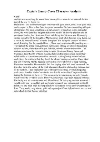 Captain Jimmy Cross Character Analysis
Carry
and this was something he would have to carry like a stone in his stomach for the
rest of the war (O Brien 16)
Definitions: 1 to hold something or someone with your hands, arms, or on your back
and transport it, him, or her from one place to another 2 to have something with you
all the time: 3 to have something as a part, quality, or result: d. In this particular
quote, the word carry is a zeugma that shows both of an illusory physical and an
emotional burden that Lieutenant Cross had during the Vietnamwar. He secretly
sinned himself with the thought of Martha in his head while his men were dying. As
a result, he tortured himself with the thought of him being the cause of his men s
death, knowing that they needed him. ... Show more content on Helpwriting.net ...
Throughout the entire book, different expressions of love are shown through the
soldiers actions, either toward a girl, families, friends, or even themselves. The
reader can witness the romantic story between Lieutenant Jimmy Cross and
Martha as described by O brien. Reading between the lines one can name their
relationship as convenient rather than romantic. Although they seemed to love
each other, the reality is that they loved the idea of having each other. Cross liked
the fact of having Martha because she was his source of power to keep fighting,
his reason to survive. He wanted to feel that staying alive will have its reward. On
the other hand, the author of the book also centred on the relationship between two
of the soldiers. Their friendship was so strong because they loved andrespected
each other. Another kind of love is the one that the author hiself expressed while
taking the decision on the river. The reason why he was running away to Canada
was because he loved his ideals. However, he decided to go back because he loved
his family and his country more and felt ashamed for betraying them as he stated, I
would go to war I would kill and maybe die because I was embarrassed not to (O
brien 57). The book itself also explains how the soldiers would carry everything for
love. They would carry shame, guilt and regrets just if that helps them to survive and
return back to their homes with their
 
