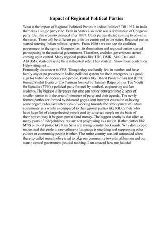 Impact of Regional Political Parties
What is the impact of Regional Political Parties in Indian Politics? Till 1967, in India
there was a single party rule. Even in States also there was a domination of Congress
party. But, the scenario changed after 1967. Other parties started coming to power in
the states. There will be different party in the centre and in the states. Regional parties
started entering Indian political system. From 1980 s we can see the coalition
government in the centre. Congress last its domination and regional parties started
participating in the national government. Therefore, coalition government started
coming up in central. Many regional parties like TDP, DMK, Akali Dal, and
AIADMK started playing their influential role. They started... Show more content on
Helpwriting.net ...
Forunately the answer is YES. Though they are hardly few in number and have
hardly any or no presence in Indian political system but their emergence is a good
sign for Indian democracy and people. Parties like Bharat Punarnirman Dal (BPD)
formed Shobit Gupta or Lok Paritran formed by Tanmay Rajpurohit or The Youth
for Equality (YFE) a political party formed by medical, engineering and law
students. The biggest differences that one can notice between these 2 types of
smaller parties is in the area of members of party and their agenda. The newly
formed parties are formed by educated guys (dont interpret education as having
some degree) who have intentions of working towards the development of Indian
community as a whole as compared to the regional parties like RJD, SP etc who
have huge list of chargesheeted people and try to select people on the basis of
their power (may it be goon power) and money. The biggest apathy is that after so
many years of independence, we are not progressing as a nation. Rather parties like
MNS or moral police like Ram Sena are taking country backwards. Why dont people
understand that pride in one culture or language is one thing and suppressing other
culutre or community people is other. The entire country was left astounded when
these so called moral police tried to take our community towards talibanism and our
state n central government just did nothing. I am amazed how our judicial
 
