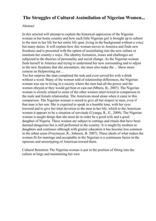 The Struggles of Cultural Assimilation of Nigerian Women...
Abstract
In this articled will attempt to explain the historical oppression of the Nigerian
woman in her home country and how each little Nigerian girl is brought up to submit
to the men in her life for her entire life span ,living in the background without a voice
but many duties. It will explain how this woman moves to America and finds new
freedoms and is presented with the option of assimilating into the new culture or
maintain her country s ways. The identity formation, issues and challenges are
subjected to the theories of personality and social change. As the Nigerian woman
finds herself in America and trying to understand her new surrounding and to adjust
to the new freedoms that she encounters, she must also make the ... Show more
content on Helpwriting.net ...
Too her surprise the man completed the task and even served his wife a drink
without a word. Many of the women told of relationship differences, the Nigerian
woman was use to living in a society where the men had all the power and the
women obeyed or they would get beat or cast out (Mberu, B., 2007). The Nigerian
woman is closely related to some of the other women interviewed in comparison to
the male and female relationship. The American stood alone when it came to this
comparison. The Nigerian woman is raised to give all her respect to men, even if
that man is her son. She is expected to speak in a humble tone, with her eyes
lowered and to give her total devotion to the men in her life, which to the American
women it appears to be a situation of servitude (Uyanga, R., E., 2009). The Nigerian
woman is taught things that she must do in order be a good wife and a good
daughter of Nigeria. These women are subject to cuttings and rituals that have been
deemed dangerous but is still performed in the country. It is taught by mothers to
daughters and continues although with greater education it has become less common
in the urban areas (Freymeyer, R., Johnson, B. 2007). These ideals of what makes the
women fit for marriage and acceptable in the Nigerian is a continuous factor in the
opinions and stereotyping of American toward them.
Cultural Retention The Nigerian woman is put in the position of fitting into the
culture at large and maintaining her own
 