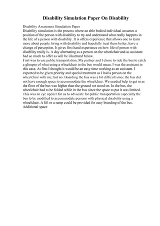 Disability Simulation Paper On Disability
Disability Awareness Simulation Paper
Disability simulation is the process where an able bodied individual assumes a
position of the person with disability to try and understand what really happens in
the life of a person with disability. It is offers experience that allows one to learn
more about people living with disability and hopefully treat them better; have a
change of perception. It gives first hand experience on how life of person with
disability really is. A day alternating as a person on the wheelchairand as assistant
had so much to offer as will be illustrated below.
First was to use public transportation. My partner and I chose to ride the bus to catch
a glimpse of what using a wheelchair in the bus would mean. I was the assistant in
this case. At first I thought it would be an easy time working as an assistant. I
expected to be given priority and special treatment as I had a person on the
wheelchair with me; but no. Boarding the bus was a bit difficult since the bus did
not have enough space to accommodate the wheelchair. We needed help to get in as
the floor of the bus was higher than the ground we stood on. In the bus, the
wheelchair had to be folded while in the bus since the space to put it was limited.
This was an eye opener for us to advocate for public transportation especially the
bus to be modified to accommodate persons with physical disability using a
wheelchair. A lift or a ramp could be provided for easy boarding of the bus.
Additional space
 