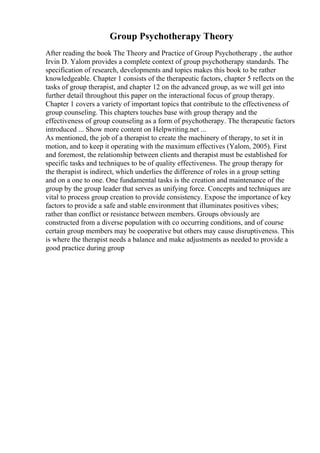 Group Psychotherapy Theory
After reading the book The Theory and Practice of Group Psychotherapy , the author
Irvin D. Yalom provides a complete context of group psychotherapy standards. The
specification of research, developments and topics makes this book to be rather
knowledgeable. Chapter 1 consists of the therapeutic factors, chapter 5 reflects on the
tasks of group therapist, and chapter 12 on the advanced group, as we will get into
further detail throughout this paper on the interactional focus of group therapy.
Chapter 1 covers a variety of important topics that contribute to the effectiveness of
group counseling. This chapters touches base with group therapy and the
effectiveness of group counseling as a form of psychotherapy. The therapeutic factors
introduced ... Show more content on Helpwriting.net ...
As mentioned, the job of a therapist to create the machinery of therapy, to set it in
motion, and to keep it operating with the maximum effectives (Yalom, 2005). First
and foremost, the relationship between clients and therapist must be established for
specific tasks and techniques to be of quality effectiveness. The group therapy for
the therapist is indirect, which underlies the difference of roles in a group setting
and on a one to one. One fundamental tasks is the creation and maintenance of the
group by the group leader that serves as unifying force. Concepts and techniques are
vital to process group creation to provide consistency. Expose the importance of key
factors to provide a safe and stable environment that illuminates positives vibes;
rather than conflict or resistance between members. Groups obviously are
constructed from a diverse population with co occurring conditions, and of course
certain group members may be cooperative but others may cause disruptiveness. This
is where the therapist needs a balance and make adjustments as needed to provide a
good practice during group
 