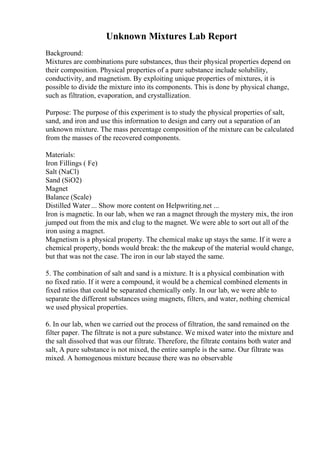 Unknown Mixtures Lab Report
Background:
Mixtures are combinations pure substances, thus their physical properties depend on
their composition. Physical properties of a pure substance include solubility,
conductivity, and magnetism. By exploiting unique properties of mixtures, it is
possible to divide the mixture into its components. This is done by physical change,
such as filtration, evaporation, and crystallization.
Purpose: The purpose of this experiment is to study the physical properties of salt,
sand, and iron and use this information to design and carry out a separation of an
unknown mixture. The mass percentage composition of the mixture can be calculated
from the masses of the recovered components.
Materials:
Iron Fillings ( Fe)
Salt (NaCl)
Sand (SiO2)
Magnet
Balance (Scale)
Distilled Water ... Show more content on Helpwriting.net ...
Iron is magnetic. In our lab, when we ran a magnet through the mystery mix, the iron
jumped out from the mix and clug to the magnet. We were able to sort out all of the
iron using a magnet.
Magnetism is a physical property. The chemical make up stays the same. If it were a
chemical property, bonds would break: the the makeup of the material would change,
but that was not the case. The iron in our lab stayed the same.
5. The combination of salt and sand is a mixture. It is a physical combination with
no fixed ratio. If it were a compound, it would be a chemical combined elements in
fixed ratios that could be separated chemically only. In our lab, we were able to
separate the different substances using magnets, filters, and water, nothing chemical
we used physical properties.
6. In our lab, when we carried out the process of filtration, the sand remained on the
filter paper. The filtrate is not a pure substance. We mixed water into the mixture and
the salt dissolved that was our filtrate. Therefore, the filtrate contains both water and
salt, A pure substance is not mixed, the entire sample is the same. Our filtrate was
mixed. A homogenous mixture because there was no observable
 