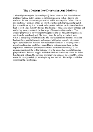 The s Descent Into Depression And Madness
1.Many signs throughout the novel specify Esther s descent into depression and
madness. Outside factors such as social pressures cause Esther s descent into
madness. Societal pressures to get married and be pure expedite Esther s descent
into madness. The stages of this are specified at first as Esther saying she feels I
just bumped from my hotel to work and to parties and from parties to my hotel and
back to work like a numb trolleybus. This feeling of being inexplicably unhappy and
not having any motivation is the first stage of her descent into madness. This
quickly progresses to her feeling more depressed and not being able to partake in
activities she usually enjoyed. She slowly loses the ability to read and write
which is a large step towards insanity. She fully descends into madness when she
begins to have suicidal thoughts and actions, which she eventually tries to act
upon. Her descent into madness was inevitable because she is suffering from a
mental condition that would have caused her to go insane regardless, but her
experiences and outside pressures drive her to madness more quickly. 2.The
primary meaning of the bell jar in the novel is the unspecified mental illness that
plagues Esther. She feels trapped inside her mind and in turn this causes her to feel
hopeless and isolated. She says that no matter what she does she ...would be sitting
under the same glass bell jar, stewing in my own soul air . The bell jar could also
symbolize the outside social
 