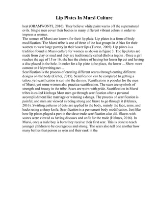 Lip Plates In Mursi Culture
heat (OBAMWONYI, 2016). They believe white paint warns off the supernatural
evils. Single men cover their bodies in many different vibrant colors in order to
impress a woman.
The women of Mursi are known for their lip plate. Lip plates is a form of body
modification. The Mursi tribe is one of three of the last groups in Africa for their
women to wear large pottery in their lower lips (Turton, 2005). Lip plates is a
tradition found in Mursi culture for women as shown in figure 3. The lip plates are
made from clay or mud and they are traditionally called dhebi a tugoin . Once a girl
reaches the age of 15 or 16, she has the choice of having her lower lip cut and having
a disc placed in the hole. In order for a lip plate to be place, the lower ... Show more
content on Helpwriting.net ...
Scarification is the process of creating different scares through cutting different
designs on the body (Eicher, 2015). Scarification can be compared to getting a
tattoo, yet scarification is cut into the dermis. Scarification is popular for the men
of Mursi, yet some women also practice scarification. The scars are symbols of
strength and beauty in the tribe. Scars are worn with pride. Scarification in Mursi
tribes is called kitchoga Most men go through scarification after a personal
accomplishment like marriage or winning a donga. The process of scarification is
painful, and men are viewed as being strong and brave to go through it (Helmes,
2016). Swirling patterns of dots are applied to the body, mainly the face, arms, and
backs using a sharp knife. Scarification is a permanent body modification. Just like
how lip plates played a part in the slave trade scarification also did. Slaves with
scares were viewed as having diseases and unfit for the trade (Helmes, 2016). In
Mursi, once a male boy is born they receive their first scar. This is done to teach
younger children to be courageous and strong. The scars also tell one another how
many battles that person as won and their rank in the
 