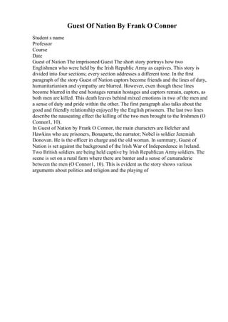 Guest Of Nation By Frank O Connor
Student s name
Professor
Course
Date
Guest of Nation The imprisoned Guest The short story portrays how two
Englishmen who were held by the Irish Republic Army as captives. This story is
divided into four sections; every section addresses a different tone. In the first
paragraph of the story Guest of Nation captors become friends and the lines of duty,
humanitarianism and sympathy are blurred. However, even though these lines
become blurred in the end hostages remain hostages and captors remain, captors, as
both men are killed. This death leaves behind mixed emotions in two of the men and
a sense of duty and pride within the other. The first paragraph also talks about the
good and friendly relationship enjoyed by the English prisoners. The last two lines
describe the nauseating effect the killing of the two men brought to the Irishmen (O
Connor1, 10).
In Guest of Nation by Frank O Connor, the main characters are Belcher and
Hawkins who are prisoners, Bonaparte, the narrator; Nobel is soldier Jeremiah
Donovan. He is the officer in charge and the old woman. In summary, Guest of
Nation is set against the background of the Irish War of Independence in Ireland.
Two British soldiers are being held captive by Irish Republican Armysoldiers. The
scene is set on a rural farm where there are banter and a sense of camaraderie
between the men (O Connor1, 10). This is evident as the story shows various
arguments about politics and religion and the playing of
 