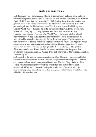 Jack Donovan Foley
Jack Donovan Foley is the creator of what is known today as Foley art, which is a
sound technique that is still used to this day. He was born in Yorkville, New York on
April 12, 1891 and died on November 9, 1967. During these times he worked as a
general order clerk on the New York docks. He moved to Californiain 1914 and
pursued a job as a double and stunt man. This is where he met his lifelong love.
During World War 1, Jack and his wife moved to Bishop, California where Jack
served his country by becoming a part of The American Defense Society.
Needing a new source of income after World War 1, he landed a job at a local
hardware store. While working at the hardware store, a little theater peaked his
interest and he started writing articles for the local newspaper. The farmers in his
new hometown of Bishop started selling their land to the city of Los Angeles, which
caused the town to face a very unpromising future. He convinced several studio
bosses that his new town was an ideal place to shoot westerns, and he got the
filmmakers to the area. From there he became a location scout for quite a few
production companies, such as, Warner Bros. and Universal. ... Show more content on
Helpwriting.net ...
Jack started in the cinema business, during the silent film era. It was overnight that
sound was introduced with Warner Brothers Vitaphone recording system. The first
ever movie to have sound incorporated into it was The Jazz Singer (Warner Bros.,
1927). Jack became an employee of the sound crew that turned Show Boat
(Universal, 1936) into a musical. During the production of these movies, the
microphones picked up nothing more than dialogue, so other sound effects had to be
added in after the film was
 