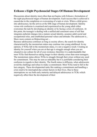 Erikson s Eight Psychosocial Stages Of Human Development
Discussions about identity most often than not begins with Erikson s formulation of
the eight psychosocial stages of human development. Each success that is achieved is
caused due to the completion or overcoming of a task or crisis. When a child grows
into adolescence, he/she arrives at the fifth stage of human development. Identity
versus role confusion is examined and experienced as the young adult either
overcomes the task by developing an identity or by facing a crisis of confusion. At
this point, the teenager is dealing with a unified and consistent sense of self that
integrates pubertal changes into a mature sexual identity, assumes adult social and
occupational roles, and established personal values and attitudes The adolescent is...
Show more content on Helpwriting.net ...
Because adolescence continues as long as society allows, the search for identity
characterized by the moratorium status may continue into young adulthood. In my
opinion, if TCKs fall in the moratorium status, it s not a negative result. Creating an
identity for yourself when you are at that age is struggle enough when you are
situated in one culture for all of your existence; therefore it is understandable that
most TCKs find themselves taking longer in their identity crises than most teenagers.
The moratorium status allows TCKs to struggle through their crises without any need
for commitment. This may be seen as unhealthy but it is justifiable considering their
confusion in regards to their identity. The fourth status is diffusion, when adolescents
avoid the challenge and refuse to make a commitment. Most TCKs tend to fall in the
last category. These developmental tasks like making a commitment and handling a
crisis tend to be interrupted due certain factors in their lives. Due to these
interruptions we see both early maturity and delayed adolescence in TCKs which
negatively affect their the development of their
 