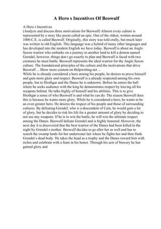 A Hero s Incentives Of Beowulf
A Hero s Incentives
(Analyze and discuss three motivations for Beowulf) Almost every culture is
represented by a story like poem called an epic. One of the oldest, written around
1000 C.E. is called Beowulf. Originally, this story was told orally, but much later
was written in old English. This language was a hybrid of many other languages and
has developed into the modern English we have today. Beowulf is about an Anglo
Saxon warrior who embarks on a journey to another land to kill a demon named
Grendel, however, things don t go exactly to plan and Beowulf is faced with two
creatures he must battle. Beowulf represents the ideal warrior for the Anglo Saxon
culture. The foundational principles of the culture and the motivations that drive
Beowulf ... Show more content on Helpwriting.net ...
While he is already considered a hero among his people, he desires to prove himself
and gain more glory and respect. Beowulf is a already respected among his own
people, but to Hrothgar and the Danes he is unknown. Before he enters the hall
where he seeks audience with the king he demonstrates respect by leaving all his
weapons behind. He talks highly of himself and his abilities. This is to give
Hrothgar a sense of who Beowulf is and what he can do. The reason Beowulf does
this is because he wants more glory. While he is considered a hero, he wants to be
an even greater hero. He desires the respect of his people and those of surrounding
cultures. By defeating Grendel, who is a descendent of Cain, he would gain a lot
of glory, but he decides to risk his life for a greater amount of glory by deciding to
not use any weapons. If he is to win the battle, he will win the ultimate respect
among the Danes. Beowulf defeats Grendel and is highly honored. However, the
next day it is discovered that the best warrior of the Danes had been killed in the
night by Grendel s mother. Beowulf decides to go after her as well and has to
search the swamp lands for her underwater lair where he fights her and then finds
Grendel s dead body. He takes the head as a trophy and the Danes reward him with
riches and celebrate with a feast in his honor. Through his acts of bravery he has
gained glory and
 
